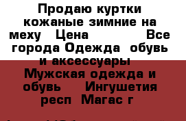 Продаю куртки кожаные зимние на меху › Цена ­ 14 000 - Все города Одежда, обувь и аксессуары » Мужская одежда и обувь   . Ингушетия респ.,Магас г.